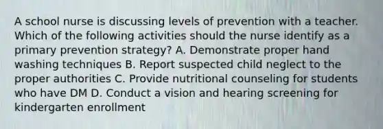 A school nurse is discussing levels of prevention with a teacher. Which of the following activities should the nurse identify as a primary prevention strategy? A. Demonstrate proper hand washing techniques B. Report suspected child neglect to the proper authorities C. Provide nutritional counseling for students who have DM D. Conduct a vision and hearing screening for kindergarten enrollment