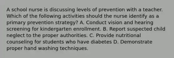 A school nurse is discussing levels of prevention with a teacher. Which of the following activities should the nurse identify as a primary prevention strategy? A. Conduct vision and hearing screening for kindergarten enrollment. B. Report suspected child neglect to the proper authorities. C. Provide nutritional counseling for students who have diabetes D. Demonstrate proper hand washing techniques.