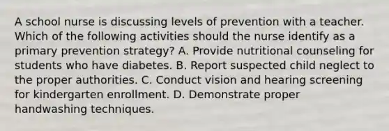 A school nurse is discussing levels of prevention with a teacher. Which of the following activities should the nurse identify as a primary prevention strategy? A. Provide nutritional counseling for students who have diabetes. B. Report suspected child neglect to the proper authorities. C. Conduct vision and hearing screening for kindergarten enrollment. D. Demonstrate proper handwashing techniques.