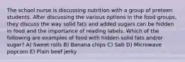 The school nurse is discussing nutrition with a group of preteen students. After discussing the various options in the food groups, they discuss the way solid fats and added sugars can be hidden in food and the importance of reading labels. Which of the following are examples of food with hidden solid fats and/or sugar? A) Sweet rolls B) Banana chips C) Salt D) Microwave popcorn E) Plain beef jerky