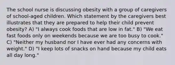 The school nurse is discussing obesity with a group of caregivers of school-aged children. Which statement by the caregivers best illustrates that they are prepared to help their child prevent obesity? A) "I always cook foods that are low in fat." B) "We eat fast foods only on weekends because we are too busy to cook." C) "Neither my husband nor I have ever had any concerns with weight." D) "I keep lots of snacks on hand because my child eats all day long."