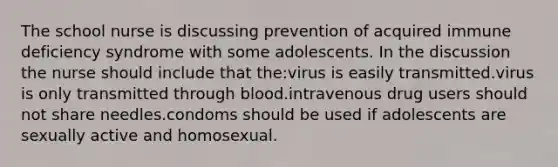 The school nurse is discussing prevention of acquired immune deficiency syndrome with some adolescents. In the discussion the nurse should include that the:virus is easily transmitted.virus is only transmitted through blood.intravenous drug users should not share needles.condoms should be used if adolescents are sexually active and homosexual.