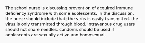 The school nurse is discussing prevention of acquired immune deficiency syndrome with some adolescents. In the discussion, the nurse should include that: the virus is easily transmitted. the virus is only transmitted through blood. intravenous drug users should not share needles. condoms should be used if adolescents are sexually active and homosexual.