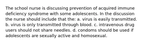 The school nurse is discussing prevention of acquired immune deficiency syndrome with some adolescents. In the discussion the nurse should include that the: a. virus is easily transmitted. b. virus is only transmitted through blood. c. intravenous drug users should not share needles. d. condoms should be used if adolescents are sexually active and homosexual.