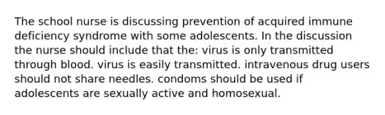 The school nurse is discussing prevention of acquired immune deficiency syndrome with some adolescents. In the discussion the nurse should include that the: virus is only transmitted through blood. virus is easily transmitted. intravenous drug users should not share needles. condoms should be used if adolescents are sexually active and homosexual.