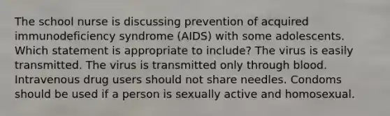 The school nurse is discussing prevention of acquired immunodeficiency syndrome (AIDS) with some adolescents. Which statement is appropriate to include? The virus is easily transmitted. The virus is transmitted only through blood. Intravenous drug users should not share needles. Condoms should be used if a person is sexually active and homosexual.