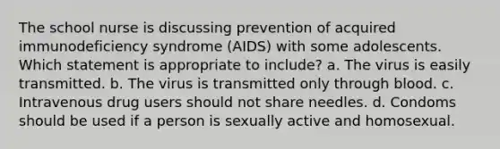 The school nurse is discussing prevention of acquired immunodeficiency syndrome (AIDS) with some adolescents. Which statement is appropriate to include? a. The virus is easily transmitted. b. The virus is transmitted only through blood. c. Intravenous drug users should not share needles. d. Condoms should be used if a person is sexually active and homosexual.