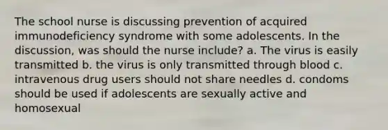 The school nurse is discussing prevention of acquired immunodeficiency syndrome with some adolescents. In the discussion, was should the nurse include? a. The virus is easily transmitted b. the virus is only transmitted through blood c. intravenous drug users should not share needles d. condoms should be used if adolescents are sexually active and homosexual