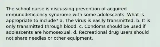 The school nurse is discussing prevention of acquired immunodeficiency syndrome with some adolescents. What is appropriate to include? a. The virus is easily transmitted. b. It is only transmitted through blood. c. Condoms should be used if adolescents are homosexual. d. Recreational drug users should not share needles or other equipment.