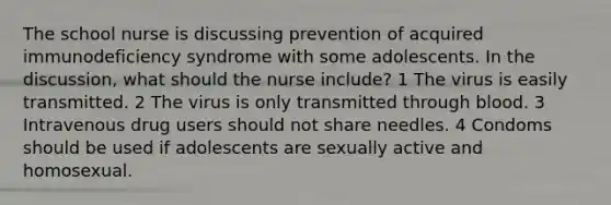 The school nurse is discussing prevention of acquired immunodeficiency syndrome with some adolescents. In the discussion, what should the nurse include? 1 The virus is easily transmitted. 2 The virus is only transmitted through blood. 3 Intravenous drug users should not share needles. 4 Condoms should be used if adolescents are sexually active and homosexual.