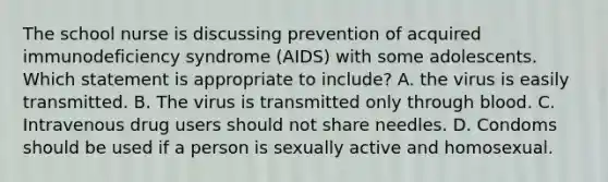 The school nurse is discussing prevention of acquired immunodeficiency syndrome (AIDS) with some adolescents. Which statement is appropriate to include? A. the virus is easily transmitted. B. The virus is transmitted only through blood. C. Intravenous drug users should not share needles. D. Condoms should be used if a person is sexually active and homosexual.