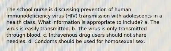 The school nurse is discussing prevention of human immunodeficiency virus (HIV) transmission with adolescents in a health class. What information is appropriate to include? a. The virus is easily transmitted. b. The virus is only transmitted through blood. c. Intravenous drug users should not share needles. d. Condoms should be used for homosexual sex.