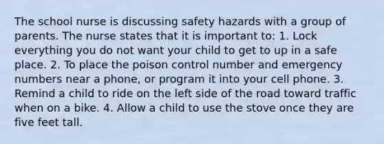 The school nurse is discussing safety hazards with a group of parents. The nurse states that it is important to: 1. Lock everything you do not want your child to get to up in a safe place. 2. To place the poison control number and emergency numbers near a phone, or program it into your cell phone. 3. Remind a child to ride on the left side of the road toward traffic when on a bike. 4. Allow a child to use the stove once they are five feet tall.