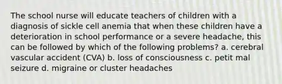 The school nurse will educate teachers of children with a diagnosis of sickle cell anemia that when these children have a deterioration in school performance or a severe headache, this can be followed by which of the following problems? a. cerebral vascular accident (CVA) b. loss of consciousness c. petit mal seizure d. migraine or cluster headaches