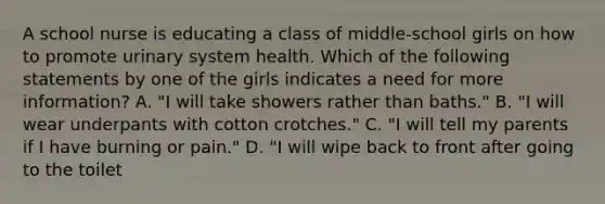 A school nurse is educating a class of middle-school girls on how to promote urinary system health. Which of the following statements by one of the girls indicates a need for more information? A. "I will take showers rather than baths." B. "I will wear underpants with cotton crotches." C. "I will tell my parents if I have burning or pain." D. "I will wipe back to front after going to the toilet