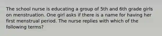 The school nurse is educating a group of 5th and 6th grade girls on menstruation. One girl asks if there is a name for having her first menstrual period. The nurse replies with which of the following terms?