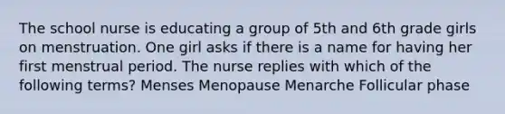 The school nurse is educating a group of 5th and 6th grade girls on menstruation. One girl asks if there is a name for having her first menstrual period. The nurse replies with which of the following terms? Menses Menopause Menarche Follicular phase