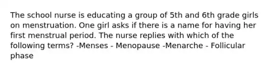 The school nurse is educating a group of 5th and 6th grade girls on menstruation. One girl asks if there is a name for having her first menstrual period. The nurse replies with which of the following terms? -Menses - Menopause -Menarche - Follicular phase