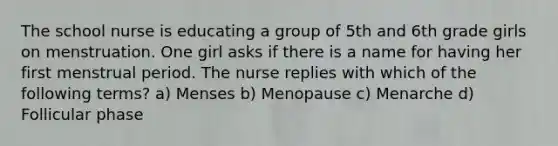 The school nurse is educating a group of 5th and 6th grade girls on menstruation. One girl asks if there is a name for having her first menstrual period. The nurse replies with which of the following terms? a) Menses b) Menopause c) Menarche d) Follicular phase