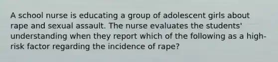 A school nurse is educating a group of adolescent girls about rape and sexual assault. The nurse evaluates the students' understanding when they report which of the following as a high-risk factor regarding the incidence of rape?