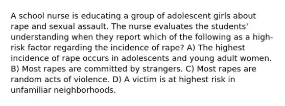 A school nurse is educating a group of adolescent girls about rape and sexual assault. The nurse evaluates the students' understanding when they report which of the following as a high-risk factor regarding the incidence of rape? A) The highest incidence of rape occurs in adolescents and young adult women. B) Most rapes are committed by strangers. C) Most rapes are random acts of violence. D) A victim is at highest risk in unfamiliar neighborhoods.