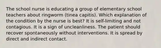 The school nurse is educating a group of elementary school teachers about ringworm (tinea capitis). Which explanation of the condition by the nurse is best? It is self-limiting and not contagious. It is a sign of uncleanliness. The patient should recover spontaneously without interventions. It is spread by direct and indirect contact.