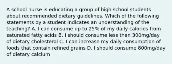 A school nurse is educating a group of high school students about recommended dietary guidelines. Which of the following statements by a student indicates an understanding of the teaching? A. I can consume up to 25% of my daily calories from saturated fatty acids B. I should consume less than 300mg/day of dietary cholesterol C. I can increase my daily consumption of foods that contain refined grains D. I should consume 800mg/day of dietary calcium