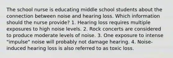 The school nurse is educating middle school students about the connection between noise and hearing loss. Which information should the nurse provide? 1. Hearing loss requires multiple exposures to high noise levels. 2. Rock concerts are considered to produce moderate levels of noise. 3. One exposure to intense "impulse" noise will probably not damage hearing. 4. Noise-induced hearing loss is also referred to as toxic loss.