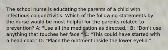 The school nurse is educating the parents of a child with infectious conjunctivitis. Which of the following statements by the nurse would be most helpful for the parents related to prevention? A: "Use all the medication as directed." B: "Don't use anything that touches her face." C: "This could have started with a head cold." D: "Place the ointment inside the lower eyelid."