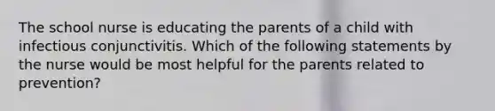 The school nurse is educating the parents of a child with infectious conjunctivitis. Which of the following statements by the nurse would be most helpful for the parents related to prevention?