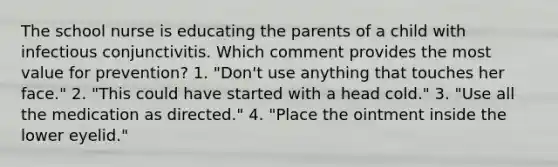 The school nurse is educating the parents of a child with infectious conjunctivitis. Which comment provides the most value for prevention? 1. "Don't use anything that touches her face." 2. "This could have started with a head cold." 3. "Use all the medication as directed." 4. "Place the ointment inside the lower eyelid."