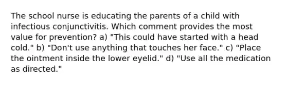 The school nurse is educating the parents of a child with infectious conjunctivitis. Which comment provides the most value for prevention? a) "This could have started with a head cold." b) "Don't use anything that touches her face." c) "Place the ointment inside the lower eyelid." d) "Use all the medication as directed."