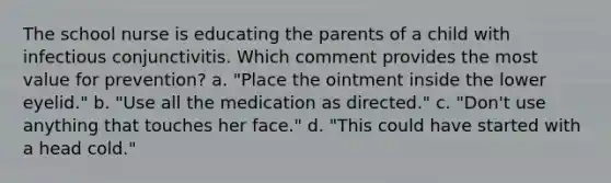 The school nurse is educating the parents of a child with infectious conjunctivitis. Which comment provides the most value for prevention? a. "Place the ointment inside the lower eyelid." b. "Use all the medication as directed." c. "Don't use anything that touches her face." d. "This could have started with a head cold."