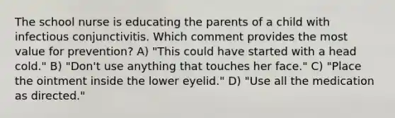 The school nurse is educating the parents of a child with infectious conjunctivitis. Which comment provides the most value for prevention? A) "This could have started with a head cold." B) "Don't use anything that touches her face." C) "Place the ointment inside the lower eyelid." D) "Use all the medication as directed."