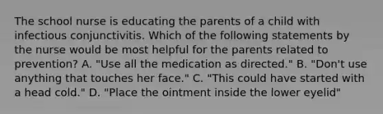 The school nurse is educating the parents of a child with infectious conjunctivitis. Which of the following statements by the nurse would be most helpful for the parents related to prevention? A. "Use all the medication as directed." B. "Don't use anything that touches her face." C. "This could have started with a head cold." D. "Place the ointment inside the lower eyelid"