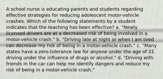 A school nurse is educating parents and students regarding effective strategies for reducing adolescent motor-vehicle crashes. Which of the following statements by a student indicates that the teaching has been effective? a. "Newly licensed drivers are at a decreased risk of being involved in a motor-vehicle crash." b. "Driving late at night or when I am tired can decrease my risk of being in a motor-vehicle crash." c. "Many states have a zero-tolerance law for anyone under the age of 21 driving under the influence of drugs or alcohol." d. "Driving with friends in the car can help me identify dangers and reduce my risk of being in a motor-vehicle crash."