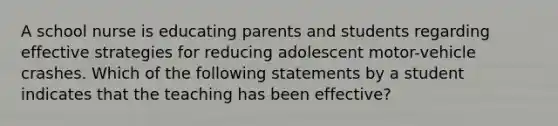 A school nurse is educating parents and students regarding effective strategies for reducing adolescent motor-vehicle crashes. Which of the following statements by a student indicates that the teaching has been effective?