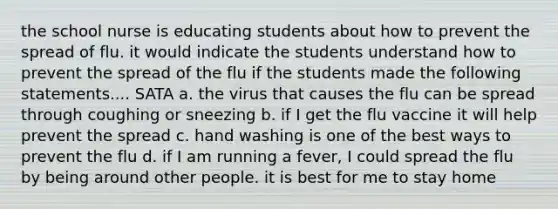 the school nurse is educating students about how to prevent the spread of flu. it would indicate the students understand how to prevent the spread of the flu if the students made the following statements.... SATA a. the virus that causes the flu can be spread through coughing or sneezing b. if I get the flu vaccine it will help prevent the spread c. hand washing is one of the best ways to prevent the flu d. if I am running a fever, I could spread the flu by being around other people. it is best for me to stay home