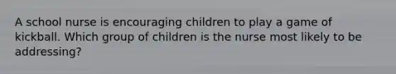 A school nurse is encouraging children to play a game of kickball. Which group of children is the nurse most likely to be addressing?