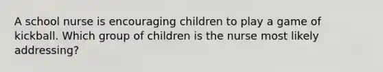 A school nurse is encouraging children to play a game of kickball. Which group of children is the nurse most likely addressing?