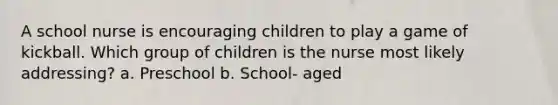 A school nurse is encouraging children to play a game of kickball. Which group of children is the nurse most likely addressing? a. Preschool b. School- aged