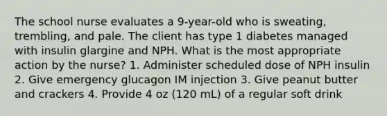 The school nurse evaluates a 9-year-old who is sweating, trembling, and pale. The client has type 1 diabetes managed with insulin glargine and NPH. What is the most appropriate action by the nurse? 1. Administer scheduled dose of NPH insulin 2. Give emergency glucagon IM injection 3. Give peanut butter and crackers 4. Provide 4 oz (120 mL) of a regular soft drink