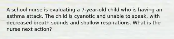 A school nurse is evaluating a 7-year-old child who is having an asthma attack. The child is cyanotic and unable to speak, with decreased breath sounds and shallow respirations. What is the nurse next action?