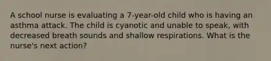 A school nurse is evaluating a 7-year-old child who is having an asthma attack. The child is cyanotic and unable to speak, with decreased breath sounds and shallow respirations. What is the nurse's next action?