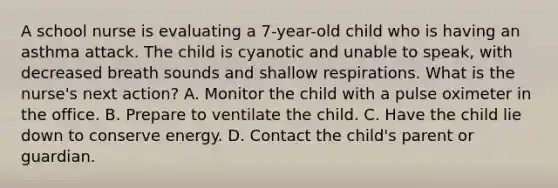 A school nurse is evaluating a 7-year-old child who is having an asthma attack. The child is cyanotic and unable to speak, with decreased breath sounds and shallow respirations. What is the nurse's next action? A. Monitor the child with a pulse oximeter in the office. B. Prepare to ventilate the child. C. Have the child lie down to conserve energy. D. Contact the child's parent or guardian.