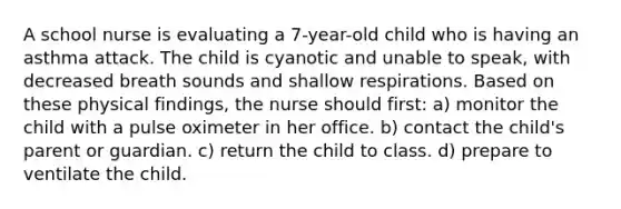 A school nurse is evaluating a 7-year-old child who is having an asthma attack. The child is cyanotic and unable to speak, with decreased breath sounds and shallow respirations. Based on these physical findings, the nurse should first: a) monitor the child with a pulse oximeter in her office. b) contact the child's parent or guardian. c) return the child to class. d) prepare to ventilate the child.