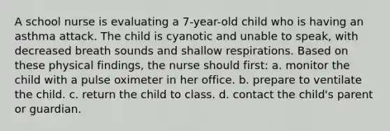 A school nurse is evaluating a 7-year-old child who is having an asthma attack. The child is cyanotic and unable to speak, with decreased breath sounds and shallow respirations. Based on these physical findings, the nurse should first: a. monitor the child with a pulse oximeter in her office. b. prepare to ventilate the child. c. return the child to class. d. contact the child's parent or guardian.