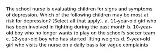 The school nurse is evaluating children for signs and symptoms of depression. Which of the following children may be most at risk for depression? (Select all that apply). a. 11-year-old girl who has been involved in fighting during the past month b. 10-year-old boy who no longer wants to play on the school's soccer team c. 12-year-old boy who has started lifting weights d. 9-year-old girl who visits the nurse on a daily basis for vague complaints