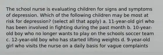 The school nurse is evaluating children for signs and symptoms of depression. Which of the following children may be most at risk for depression? (select all that apply) a. 11-year-old girl who has been involved in fighting during the past month b. 10-year-old boy who no longer wants to play on the schools soccer team c. 12-year-old boy who has started lifting weights d. 9-year-old girl who visits the nurse on a daily basis for vague complaints