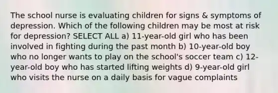 The school nurse is evaluating children for signs & symptoms of depression. Which of the following children may be most at risk for depression? SELECT ALL a) 11-year-old girl who has been involved in fighting during the past month b) 10-year-old boy who no longer wants to play on the school's soccer team c) 12-year-old boy who has started lifting weights d) 9-year-old girl who visits the nurse on a daily basis for vague complaints